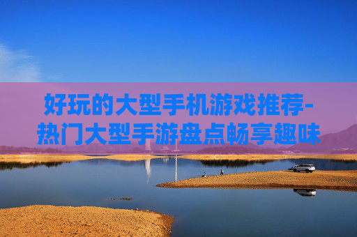 好玩的大型手机游戏推荐-热门大型手游盘点畅享趣味体验