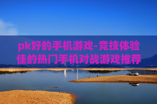 pk好的手机游戏-竞技体验佳的热门手机对战游戏推荐