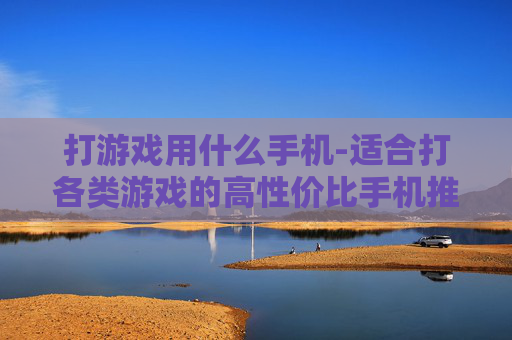打游戏用什么手机-适合打各类游戏的高性价比手机推荐 打游戏用什么手机-适合打各类游戏的高性价比手机推荐