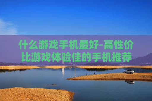 什么游戏手机最好-高性价比游戏体验佳的手机推荐 什么游戏手机最好-高性价比游戏体验佳的手机推荐