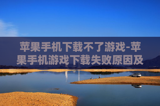 苹果手机下载不了游戏-苹果手机游戏下载失败原因及解决办法