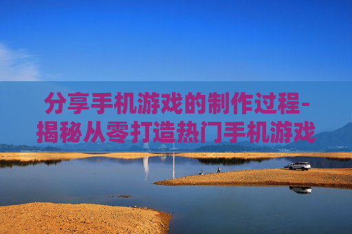 分享手机游戏的制作过程-揭秘从零打造热门手机游戏全流程 分享手机游戏的制作过程-揭秘从零打造热门手机游戏全流程
