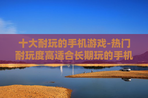 十大耐玩的手机游戏-热门耐玩度高适合长期玩的手机游戏推荐