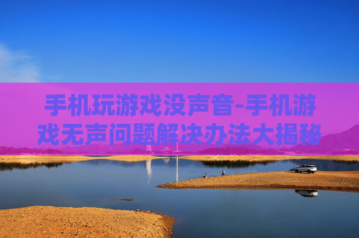 手机玩游戏没声音-手机游戏无声问题解决办法大揭秘 手机玩游戏没声音-手机游戏无声问题解决办法大揭秘