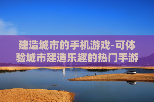 建造城市的手机游戏-可体验城市建造乐趣的热门手游 建造城市的手机游戏-可体验城市建造乐趣的热门手游