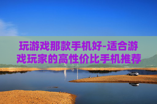 玩游戏那款手机好-适合游戏玩家的高性价比手机推荐