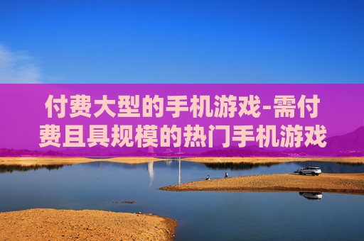 付费大型的手机游戏-需付费且具规模的热门手机游戏