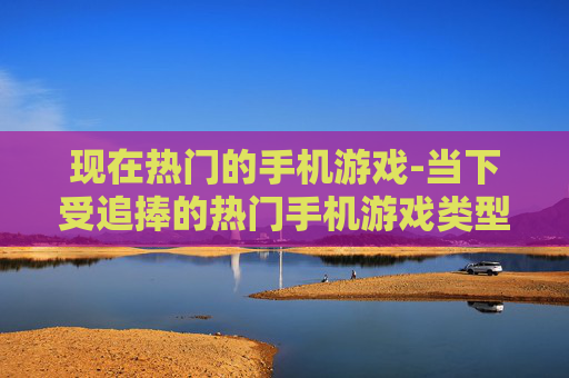 现在热门的手机游戏-当下受追捧的热门手机游戏类型 现在热门的手机游戏-当下受追捧的热门手机游戏类型