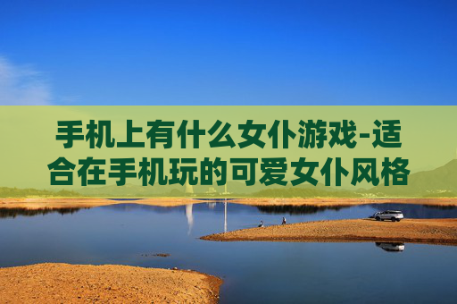 手机上有什么女仆游戏-适合在手机玩的可爱女仆风格游戏推荐