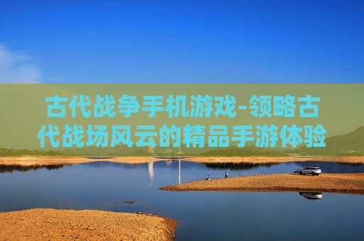 古代战争手机游戏-领略古代战场风云的精品手游体验 古代战争手机游戏-领略古代战场风云的精品手游体验