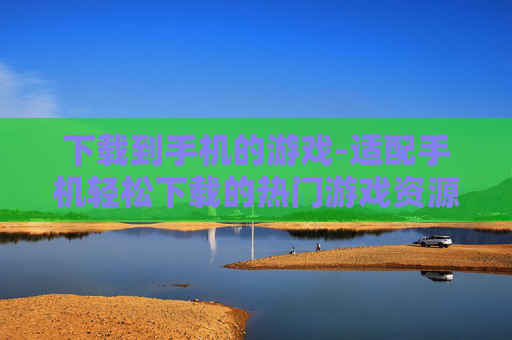 下载到手机的游戏-适配手机轻松下载的热门游戏资源 下载到手机的游戏-适配手机轻松下载的热门游戏资源
