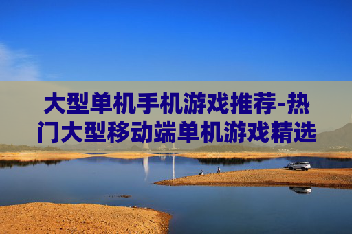 大型单机手机游戏推荐-热门大型移动端单机游戏精选一览