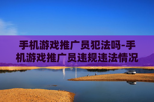 手机游戏推广员犯法吗-手机游戏推广员违规违法情况解析 手机游戏推广员犯法吗-手机游戏推广员违规违法情况解析