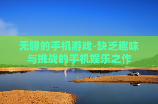 无聊的手机游戏-缺乏趣味与挑战的手机娱乐之作 无聊的手机游戏-缺乏趣味与挑战的手机娱乐之作