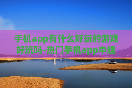 手机app有什么好玩的游戏好玩吗-热门手机app中趣味十足的游戏推荐 手机app有什么好玩的游戏好玩吗-热门手机app中趣味十足的游戏推荐