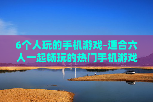 6个人玩的手机游戏-适合六人一起畅玩的热门手机游戏