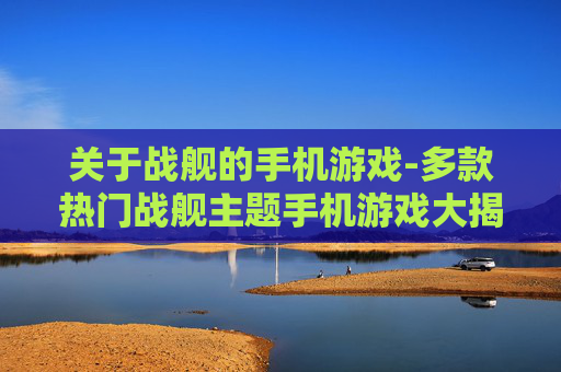 关于战舰的手机游戏-多款热门战舰主题手机游戏大揭秘