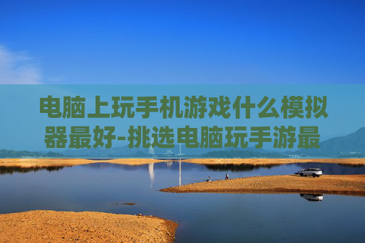 电脑上玩手机游戏什么模拟器最好-挑选电脑玩手游最佳模拟器的秘诀