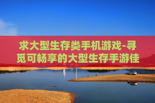 求大型生存类手机游戏-寻觅可畅享的大型生存手游佳作