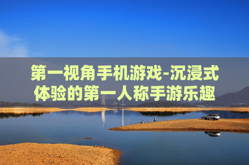 第一视角手机游戏-沉浸式体验的第一人称手游乐趣