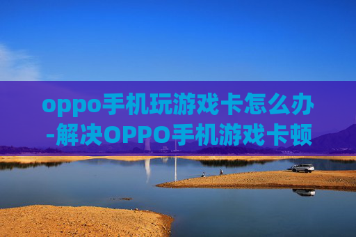 oppo手机玩游戏卡怎么办-解决OPPO手机游戏卡顿的实用方法 oppo手机玩游戏卡怎么办-解决OPPO手机游戏卡顿的实用方法