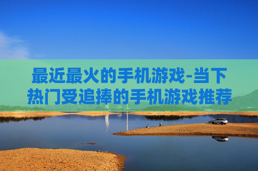 最近最火的手机游戏-当下热门受追捧的手机游戏推荐