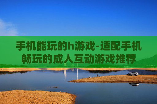 手机能玩的h游戏-适配手机畅玩的成人互动游戏推荐