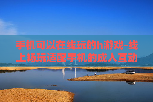 手机可以在线玩的h游戏-线上畅玩适配手机的成人互动游戏