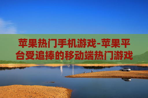 苹果热门手机游戏-苹果平台受追捧的移动端热门游戏