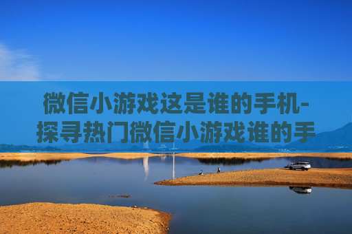 微信小游戏这是谁的手机-探寻热门微信小游戏谁的手机玩法奥秘 微信小游戏这是谁的手机-探寻热门微信小游戏谁的手机玩法奥秘