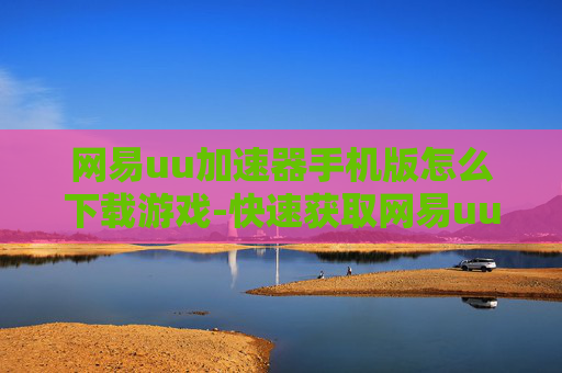 网易uu加速器手机版怎么下载游戏-快速获取网易uu加速器手游版游戏下载途径 网易uu加速器手机版怎么下载游戏-快速获取网易uu加速器手游版游戏下载途径