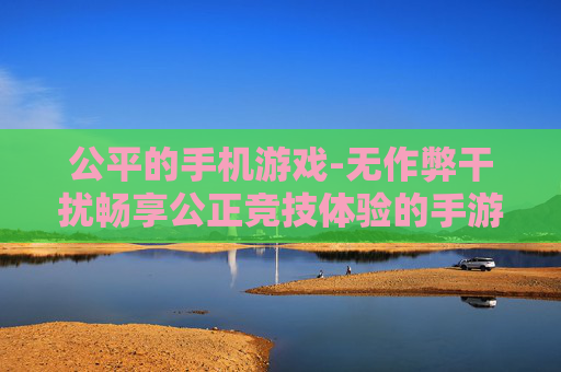 公平的手机游戏-无作弊干扰畅享公正竞技体验的手游 公平的手机游戏-无作弊干扰畅享公正竞技体验的手游