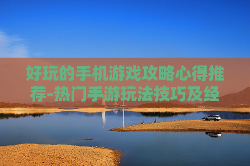好玩的手机游戏攻略心得推荐-热门手游玩法技巧及经验分享 好玩的手机游戏攻略心得推荐-热门手游玩法技巧及经验分享