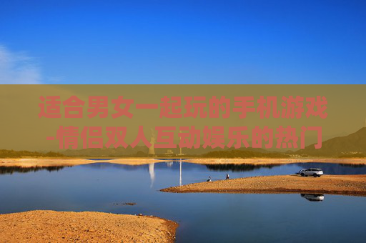 适合男女一起玩的手机游戏-情侣双人互动娱乐的热门手游推荐