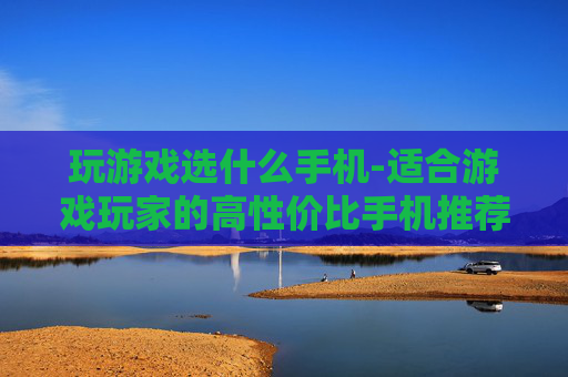 玩游戏选什么手机-适合游戏玩家的高性价比手机推荐