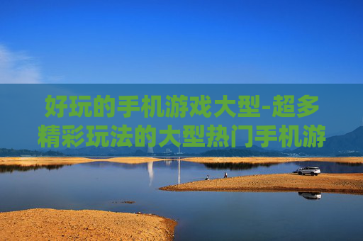 好玩的手机游戏大型-超多精彩玩法的大型热门手机游戏