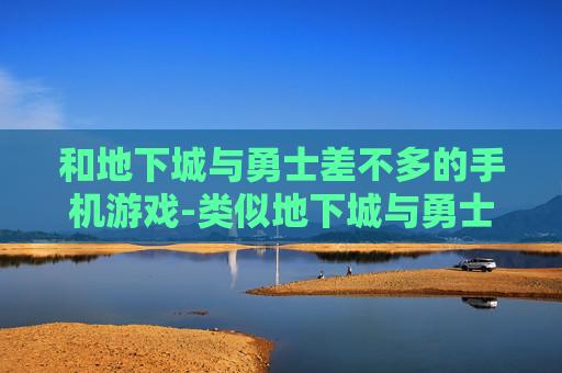 和地下城与勇士差不多的手机游戏-类似地下城与勇士玩法的热门手机游戏