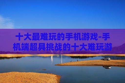 十大最难玩的手机游戏-手机端超具挑战的十大难玩游戏类型 十大最难玩的手机游戏-手机端超具挑战的十大难玩游戏类型