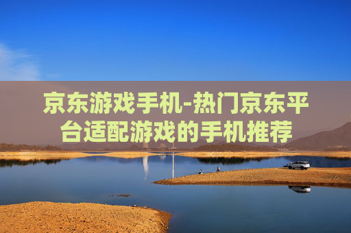 京东游戏手机-热门京东平台适配游戏的手机推荐 京东游戏手机-热门京东平台适配游戏的手机推荐
