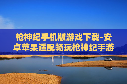 枪神纪手机版游戏下载-安卓苹果适配畅玩枪神纪手游下载渠道