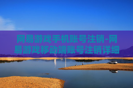 网易游戏手机账号注销-网易游戏移动端账号注销详细指引