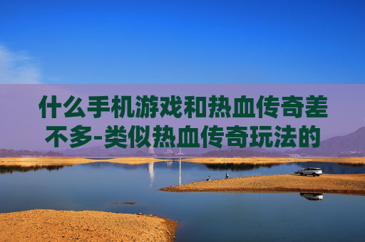 什么手机游戏和热血传奇差不多-类似热血传奇玩法的热门手机游戏推荐 什么手机游戏和热血传奇差不多-类似热血传奇玩法的热门手机游戏推荐
