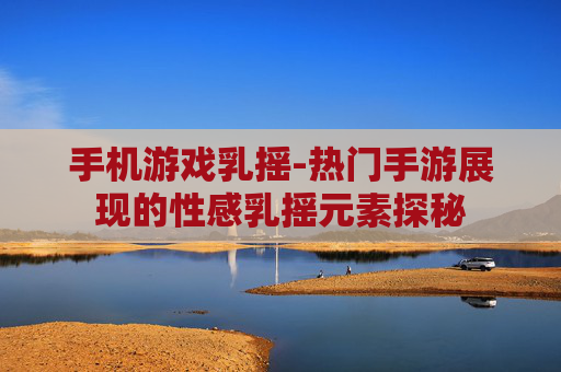 手机游戏乳摇-热门手游展现的性感乳摇元素探秘
