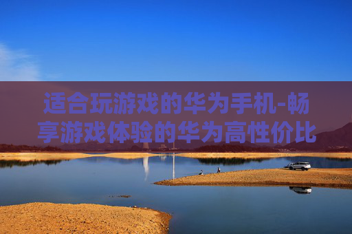 适合玩游戏的华为手机-畅享游戏体验的华为高性价比机型 适合玩游戏的华为手机-畅享游戏体验的华为高性价比机型