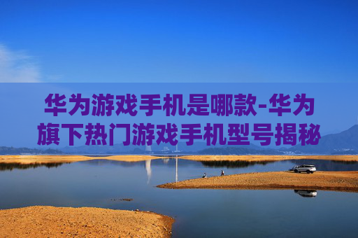 华为游戏手机是哪款-华为旗下热门游戏手机型号揭秘 华为游戏手机是哪款-华为旗下热门游戏手机型号揭秘
