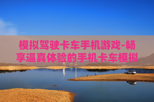 模拟驾驶卡车手机游戏-畅享逼真体验的手机卡车模拟驾驶玩法 模拟驾驶卡车手机游戏-畅享逼真体验的手机卡车模拟驾驶玩法