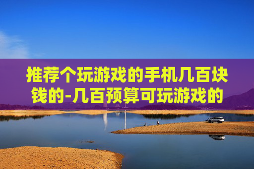 推荐个玩游戏的手机几百块钱的-几百预算可玩游戏的高性价比手机推荐 推荐个玩游戏的手机几百块钱的-几百预算可玩游戏的高性价比手机推荐