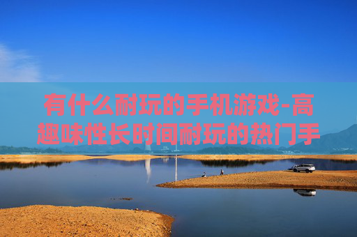 有什么耐玩的手机游戏-高趣味性长时间耐玩的热门手机游戏推荐 有什么耐玩的手机游戏-高趣味性长时间耐玩的热门手机游戏推荐