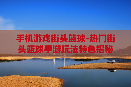 手机游戏街头篮球-热门街头篮球手游玩法特色揭秘 手机游戏街头篮球-热门街头篮球手游玩法特色揭秘