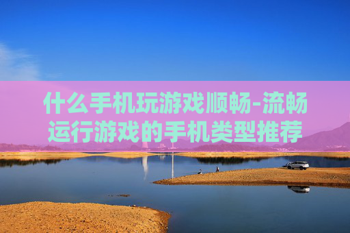 什么手机玩游戏顺畅-流畅运行游戏的手机类型推荐